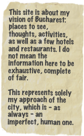 This site is about my vision of Bucharest: places to see, thoughts, activities, as well as a few hotels and restaurants. I do not mean the information here to be exhaustive, complete of fair. 

This represents solely my approach of the city, which is - as always - an imperfect, human one.